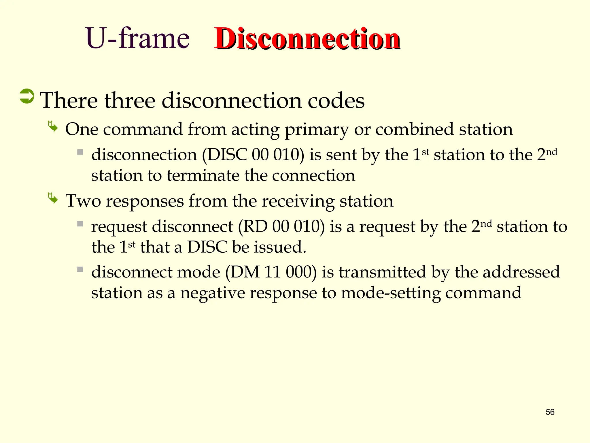 56
U-frame Disconnection
Disconnection
 There three disconnection codes
 One command from acting primary or combined station
 disconnection (DISC 00 010) is sent by the 1st
station to the 2nd
station to terminate the connection
 Two responses from the receiving station
 request disconnect (RD 00 010) is a request by the 2nd
station to
the 1st
that a DISC be issued.
 disconnect mode (DM 11 000) is transmitted by the addressed
station as a negative response to mode-setting command
 