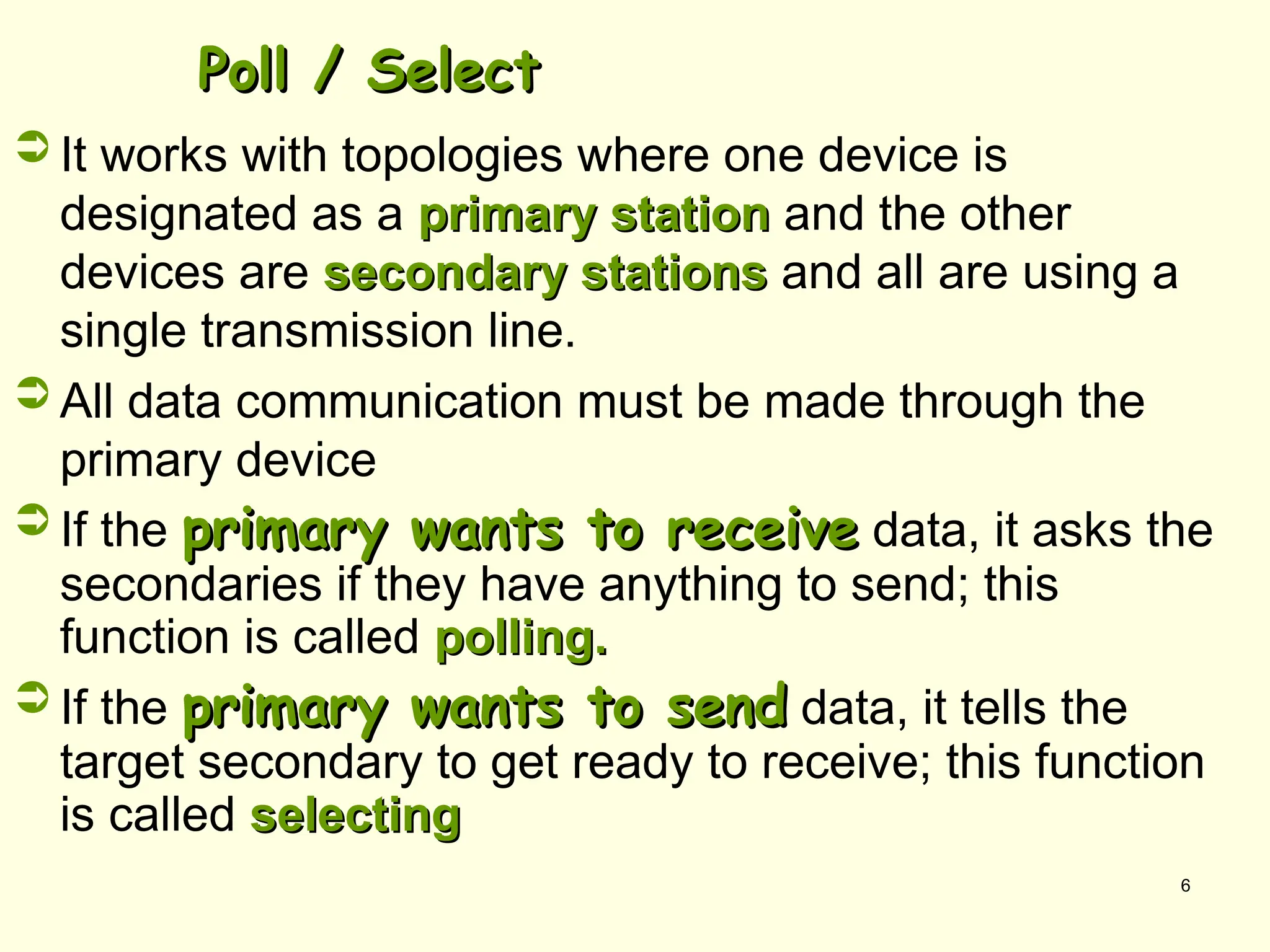 6
Poll / Select
Poll / Select
 It works with topologies where one device is
designated as a primary station
primary station and the other
devices are secondary stations
secondary stations and all are using a
single transmission line.
 All data communication must be made through the
primary device
 If the primary wants to receive
primary wants to receive data, it asks the
secondaries if they have anything to send; this
function is called polling.
polling.
 If the primary wants to send
primary wants to send data, it tells the
target secondary to get ready to receive; this function
is called selecting
selecting
 