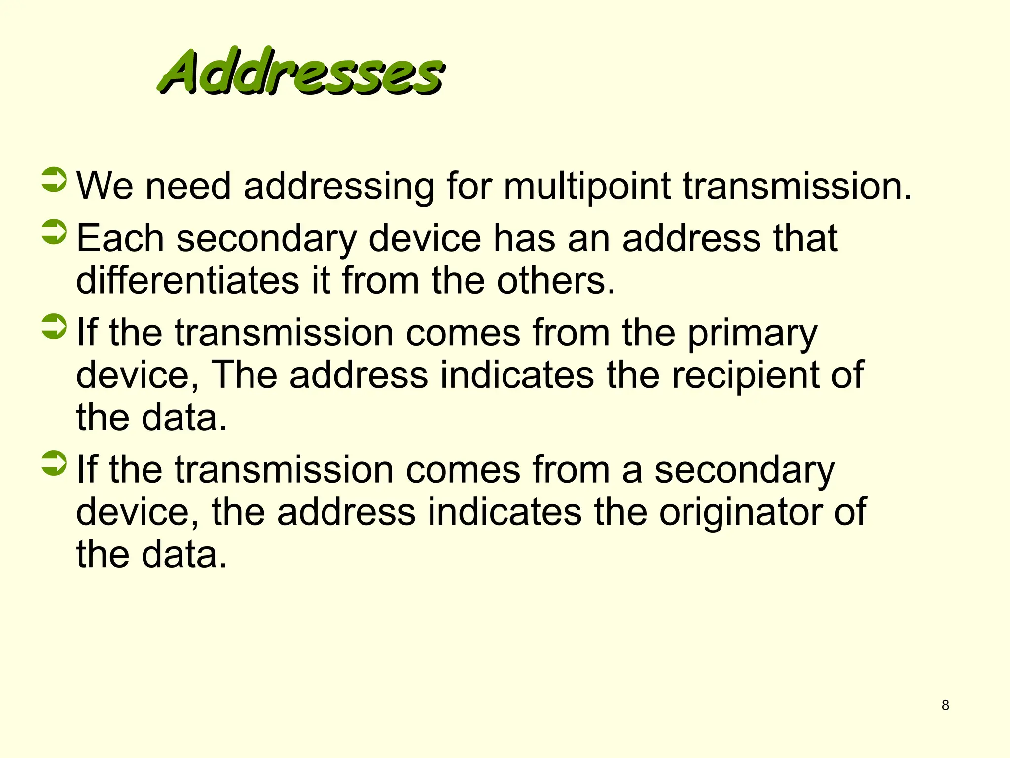 8
Addresses
Addresses
 We need addressing for multipoint transmission.
 Each secondary device has an address that
differentiates it from the others.
 If the transmission comes from the primary
device, The address indicates the recipient of
the data.
 If the transmission comes from a secondary
device, the address indicates the originator of
the data.
 