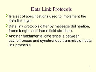 24
Data Link Protocols
 Is a set of specifications used to implement the
data link layer
 Data link protocols differ by message delineation,
frame length, and frame field structure.
 Another fundamental difference is between
asynchronous and synchronous transmission data
link protocols.
 