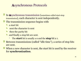 25
A
Asynchronous Protocols
 In a
asynchronous transmission (sometimes called start-stop
transmission), each character is sent independently.
 The transmission sequence begins with
 a start bit
 next the character is sent
 then the parity bit
 and finally a stop bit are sent.

The start bit is usually a 0 and the stop
stop bit a 1.
 Between transmissions (called “idle time”), a series of stop bits
are sent.
 When a new character is sent, the start bit is used by the receiver
for synchronization.
 