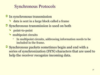 27
Synchronous Protocols
 In synchronous transmission
 data is sent in a large block called a frame
 Synchronous transmission is used on both
 point-to-point
 multipoint circuits
 In multipoint circuits, addressing information needs to be
included in the frame.
 Synchronous packets sometimes begin and end with a
series of synchronization (SYN) characters that are used to
help the receiver recognize incoming data.
 
