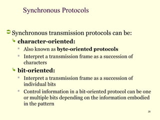 28
Synchronous Protocols
 Synchronous transmission protocols can be:
 character-oriented:

Also known as byte-oriented protocols

Interpret a transmission frame as a succession of
characters
 bit-oriented:
 Interpret a transmission frame as a succession of
individual bits

Control information in a bit-oriented protocol can be one
or multiple bits depending on the information embodied
in the pattern
 
