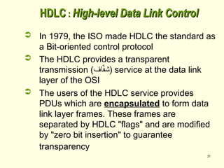 31
HDLC
HDLC :
: High-level Data Link Control
High-level Data Link Control
 In 1979, the ISO made HDLC the standard as
a Bit-oriented control protocol
 The HDLC provides a transparent
transmission (‫اف‬ّ
‫ف‬‫)ش‬ service at the data link
layer of the OSI
 The users of the HDLC service provides
PDUs which are encapsulated to form data
link layer frames. These frames are
separated by HDLC "flags" and are modified
by "zero bit insertion" to guarantee
transparency
 