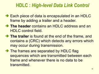 32
 Each piece of data is encapsulated in an HDLC
frame by adding a trailer and a header.
 The header
The header contains an HDLC address and an
HDLC control field.
 The trailer
The trailer is found at the end of the frame, and
contains a (CRC) which detects any errors which
may occur during transmission.
 The frames are separated by HDLC flag
sequences which are transmitted between each
frame and whenever there is no data to be
transmitted.
HDLC : High-level Data Link Control
 