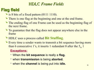 34
HDLC
HDLC Frame Fields
Frame Fields
Flag field
Flag field
 is 8 bits of a fixed pattern (0111 1110).
 There is one flag at the beginning and one at the end frame.
 The ending flag of one Frame can be used as the beginning flag of
the next frame.
 To guarantee that the flag does not appear anywhere else in the
frame
 HDLC uses a process called Bit Stuffing.
 Every time a sender wants to transmit a bit sequence having more
than 6 consecutive 1’s, it inserts 1 redundant 0 after the 5th 1
Exceptions:
 When the bit sequence is really a flag.
 when transmission is being aborted.
 when the channel is being put into idle.
 