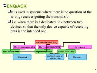 4
ENQ/ACK
It is used in systems where there is no question of the
wrong receiver getting the transmission
 i.e. when there is a dedicated link between two
devices so that the only device capable of receiving
data is the intended one.
The initiator sends ENQ
The receiver sends ACK The receiver sends NAK No response
Repeat three times
Disconnect
Repeat three times
Disconnect
and start again at
another time
Send data till EOT
Disconnect
 