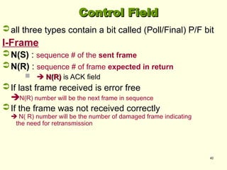 40
Control Field
Control Field
all three types contain a bit called (Poll/Final) P/F bit
I-Frame
N(S) : sequence # of the sent frame
N(R) : sequence # of frame expected in return
  N(R)
N(R) is ACK field
If last frame received is error free
N(R) number will be the next frame in sequence
If the frame was not received correctly
 N( R) number will be the number of damaged frame indicating
the need for retransmission
 