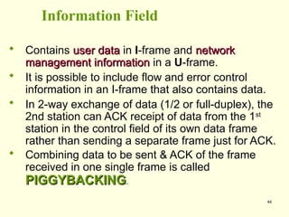 44
Information Field
 Contains user data
user data in I-frame and network
network
management information
management information in a U-frame.
 It is possible to include flow and error control
information in an I-frame that also contains data.
 In 2-way exchange of data (1/2 or full-duplex), the
2nd station can ACK receipt of data from the 1st
station in the control field of its own data frame
rather than sending a separate frame just for ACK.
 Combining data to be sent & ACK of the frame
received in one single frame is called
PIGGYBACKING
PIGGYBACKING.
 