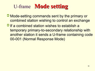 55
U-frame Mode setting
Mode setting
 Mode-setting commands sent by the primary or
combined station wishing to control an exchange
 If a combined station wishes to establish a
temporary primary-to-secondary relationship with
another station it sends a U-frame containing code
00-001 (Normal Response Mode)
 