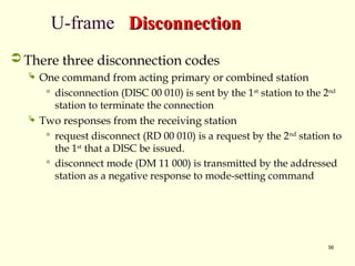 56
U-frame Disconnection
Disconnection
 There three disconnection codes
 One command from acting primary or combined station
 disconnection (DISC 00 010) is sent by the 1st
station to the 2nd
station to terminate the connection
 Two responses from the receiving station
 request disconnect (RD 00 010) is a request by the 2nd
station to
the 1st
that a DISC be issued.
 disconnect mode (DM 11 000) is transmitted by the addressed
station as a negative response to mode-setting command
 