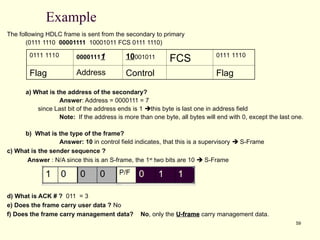 59
Example
The following HDLC frame is sent from the secondary to primary
(0111 1110 00001111 10001011 FCS 0111 1110)
a) What is the address of the secondary?
Answer: Address = 0000111 = 7
since Last bit of the address ends is 1 this byte is last one in address field
Note: If the address is more than one byte, all bytes will end with 0, except the last one.
b) What is the type of the frame?
Answer: 10 in control field indicates, that this is a supervisory  S-Frame
c) What is the sender sequence ?
Answer : N/A since this is an S-frame, the 1st
two bits are 10  S-Frame
d) What is ACK # ? 011 = 3
e) Does the frame carry user data ? No
f) Does the frame carry management data? No, only the U-frame
U-frame carry management data.
0111 1110 00001111
1 10001011 FCS 0111 1110
Flag Address Control Flag
 