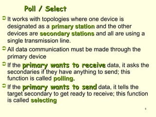 6
Poll / Select
Poll / Select
 It works with topologies where one device is
designated as a primary station
primary station and the other
devices are secondary stations
secondary stations and all are using a
single transmission line.
 All data communication must be made through the
primary device
 If the primary wants to receive
primary wants to receive data, it asks the
secondaries if they have anything to send; this
function is called polling.
polling.
 If the primary wants to send
primary wants to send data, it tells the
target secondary to get ready to receive; this function
is called selecting
selecting
 