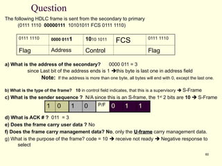 60
Question
The following HDLC frame is sent from the secondary to primary
(0111 1110 00000111 10101011 FCS 0111 1110)
a) What is the address of the secondary? 0000 011 = 3
since Last bit of the address ends is 1 this byte is last one in address field
Note: If the address is more than one byte, all bytes will end with 0, except the last one.
b) What is the type of the frame? 10 in control field indicates, that this is a supervisory  S-Frame
c) What is the sender sequence ? N/A since this is an S-frame, the 1st
2 bits are 10  S-Frame
d) What is ACK # ? 011 = 3
e) Does the frame carry user data ? No
f) Does the frame carry management data? No, only the U-frame
U-frame carry management data.
g) What is the purpose of the frame? code = 10  receive not ready  Negative response to
select
0111 1110 0000 0111
1 1010 1011 FCS 0111 1110
Flag Address Control Flag
 