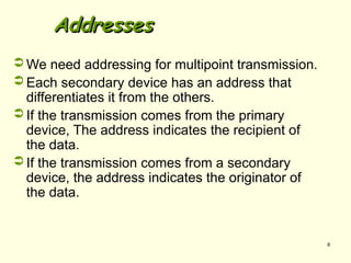 8
Addresses
Addresses
 We need addressing for multipoint transmission.
 Each secondary device has an address that
differentiates it from the others.
 If the transmission comes from the primary
device, The address indicates the recipient of
the data.
 If the transmission comes from a secondary
device, the address indicates the originator of
the data.
 