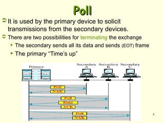 9
Poll
Poll
 It is used by the primary device to solicit
transmissions from the secondary devices.
 There are two possibilities for terminating the exchange
 The secondary sends all its data and sends (EOT) frame
 The primary “Time’s up”
 