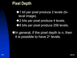 RM [1]-15
Pixel Depth
1 bit per pixel produce 2 levels (bi-
level image).
2 bits per pixel produce 4 levels.
8 bits per pixel produce 256 levels.
In general, if the pixel depth is n, then
it is possible to have 2n levels.
 