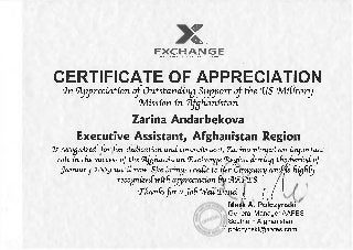 сE X C H A N G EA R M Y & A I R F O R C E E X C H A N G E S E R V I C E
CERTIFICATE OF APPRECIATION
<ln‘Appreciation ofOutstanding Support ofthe ‘US ‘MiCitary
Mission in ‘Afghanistan
Zarina Andarbekova
Executive Assistant, Afghanistan Region
Is recognizedfor her dedication andcommitment. Zarinapiayedan important
roCe in the success ofthe (Afghanistan (Exchange (Region during theJ>eriodof
January 2009 untiCnow. She brings credit to her Company andjis highCy
recognizedwith appreciation &u <A<A‘FT.S. f
‘thanksfor aJob Weff^ukne! | ^^
МащА. Polczynski
General Manager AAFES
Southern Afghanistan
ж/ polczynski@aafes.com
 
