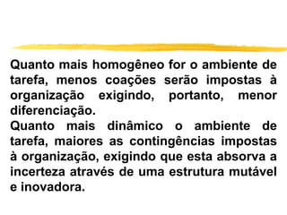 Quanto mais homogêneo for o ambiente de
tarefa, menos coações serão impostas à
organização exigindo, portanto, menor
diferenciação.
Quanto mais dinâmico o ambiente de
tarefa, maiores as contingências impostas
à organização, exigindo que esta absorva a
incerteza através de uma estrutura mutável
e inovadora.
 
