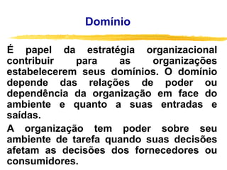 É papel da estratégia organizacional
contribuir para as organizações
estabelecerem seus domínios. O domínio
depende das relações de poder ou
dependência da organização em face do
ambiente e quanto a suas entradas e
saídas.
A organização tem poder sobre seu
ambiente de tarefa quando suas decisões
afetam as decisões dos fornecedores ou
consumidores.
Domínio
 