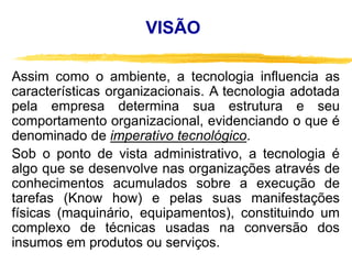 VISÃO
Assim como o ambiente, a tecnologia influencia as
características organizacionais. A tecnologia adotada
pela empresa determina sua estrutura e seu
comportamento organizacional, evidenciando o que é
denominado de imperativo tecnológico.
Sob o ponto de vista administrativo, a tecnologia é
algo que se desenvolve nas organizações através de
conhecimentos acumulados sobre a execução de
tarefas (Know how) e pelas suas manifestações
físicas (maquinário, equipamentos), constituindo um
complexo de técnicas usadas na conversão dos
insumos em produtos ou serviços.
 