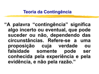 Teoria da Contingência
“A palavra “contingência” significa
algo incerto ou eventual, que pode
suceder ou não, dependendo das
circunstâncias. Refere-se a uma
proposição cuja verdade ou
falsidade somente pode ser
conhecida pela experiência e pela
evidência, e não pela razão.”
 