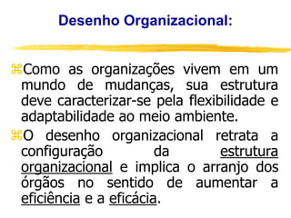 Desenho Organizacional:
Como as organizações vivem em um
mundo de mudanças, sua estrutura
deve caracterizar-se pela flexibilidade e
adaptabilidade ao meio ambiente.
O desenho organizacional retrata a
configuração da estrutura
organizacional e implica o arranjo dos
órgãos no sentido de aumentar a
eficiência e a eficácia.
 