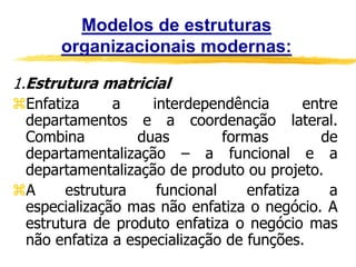 Modelos de estruturas
organizacionais modernas:
1.Estrutura matricial
Enfatiza a interdependência entre
departamentos e a coordenação lateral.
Combina duas formas de
departamentalização – a funcional e a
departamentalização de produto ou projeto.
A estrutura funcional enfatiza a
especialização mas não enfatiza o negócio. A
estrutura de produto enfatiza o negócio mas
não enfatiza a especialização de funções.
 
