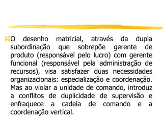 O desenho matricial, através da dupla
subordinação que sobrepõe gerente de
produto (responsável pelo lucro) com gerente
funcional (responsável pela administração de
recursos), visa satisfazer duas necessidades
organizacionais: especialização e coordenação.
Mas ao violar a unidade de comando, introduz
a conflitos de duplicidade de supervisão e
enfraquece a cadeia de comando e a
coordenação vertical.
 