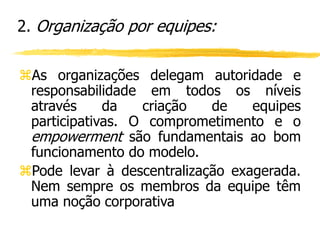 As organizações delegam autoridade e
responsabilidade em todos os níveis
através da criação de equipes
participativas. O comprometimento e o
empowerment são fundamentais ao bom
funcionamento do modelo.
Pode levar à descentralização exagerada.
Nem sempre os membros da equipe têm
uma noção corporativa
2. Organização por equipes:
 