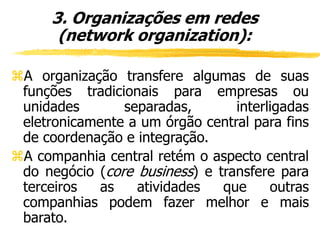 A organização transfere algumas de suas
funções tradicionais para empresas ou
unidades separadas, interligadas
eletronicamente a um órgão central para fins
de coordenação e integração.
A companhia central retém o aspecto central
do negócio (core business) e transfere para
terceiros as atividades que outras
companhias podem fazer melhor e mais
barato.
3. Organizações em redes
(network organization):
 