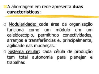 A abordagem em rede apresenta duas
características:
O Modularidade: cada área da organização
funciona como um módulo em um
caleidoscópio, permitindo conectividades,
arranjos e transferências e, principalmente,
agilidade nas mudanças.
O Sistema celular: cada célula de produção
tem total autonomia para planejar e
trabalhar.
 