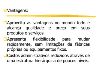 Vantagens:
Aproveita as vantagens no mundo todo e
alcança qualidade e preço em seus
produtos e serviços.
Apresenta flexibilidade para mudar
rapidamente, sem limitações de fábricas
próprias ou equipamentos fixos.
Custos administrativos reduzidos através de
uma estrutura hierárquica de poucos níveis.
 