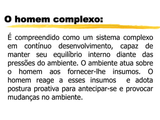O homem complexo:
É compreendido como um sistema complexo
em contínuo desenvolvimento, capaz de
manter seu equilíbrio interno diante das
pressões do ambiente. O ambiente atua sobre
o homem aos fornecer-lhe insumos. O
homem reage a esses insumos e adota
postura proativa para antecipar-se e provocar
mudanças no ambiente.
 
