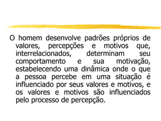 O homem desenvolve padrões próprios de
valores, percepções e motivos que,
interrelacionados, determinam seu
comportamento e sua motivação,
estabelecendo uma dinâmica onde o que
a pessoa percebe em uma situação é
influenciado por seus valores e motivos, e
os valores e motivos são influenciados
pelo processo de percepção.
 