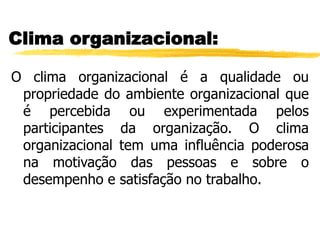Clima organizacional:
O clima organizacional é a qualidade ou
propriedade do ambiente organizacional que
é percebida ou experimentada pelos
participantes da organização. O clima
organizacional tem uma influência poderosa
na motivação das pessoas e sobre o
desempenho e satisfação no trabalho.
 