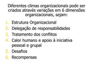 1. Estrutura Organizacional
2. Delegação de responsabilidades
3. Tratamento dos conflitos
4. Calor humano e apoio à iniciativa
pessoal e grupal
5. Desafios
6. Recompensas
Diferentes climas organizacionais pode ser
criados através variações em 6 dimensões
organizacionais, sejam:
 