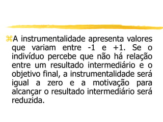 A instrumentalidade apresenta valores
que variam entre -1 e +1. Se o
indivíduo percebe que não há relação
entre um resultado intermediário e o
objetivo final, a instrumentalidade será
igual a zero e a motivação para
alcançar o resultado intermediário será
reduzida.
 