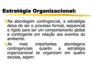 Estratégia Organizacional:
Na abordagem contingencial, a estratégia
deixa de ser o processo formal, seqüencial
e rígido para ser um comportamento global
e contingente em relação aos eventos do
ambiente.
As mais importantes abordagens
contingenciais quanto a estratégia
organizacional se organizam em quatro
escolas, sejam:
 