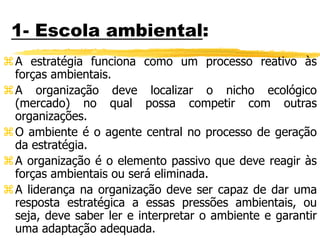 1- Escola ambiental:
A estratégia funciona como um processo reativo às
forças ambientais.
A organização deve localizar o nicho ecológico
(mercado) no qual possa competir com outras
organizações.
O ambiente é o agente central no processo de geração
da estratégia.
A organização é o elemento passivo que deve reagir às
forças ambientais ou será eliminada.
A liderança na organização deve ser capaz de dar uma
resposta estratégica a essas pressões ambientais, ou
seja, deve saber ler e interpretar o ambiente e garantir
uma adaptação adequada.
 