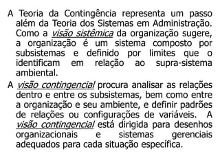 A Teoria da Contingência representa um passo
além da Teoria dos Sistemas em Administração.
Como a visão sistêmica da organização sugere,
a organização é um sistema composto por
subsistemas e definido por limites que o
identificam em relação ao supra-sistema
ambiental.
A visão contingencial procura analisar as relações
dentro e entre os subsistemas, bem como entre
a organização e seu ambiente, e definir padrões
de relações ou configurações de variáveis. A
visão contingencial está dirigida para desenhos
organizacionais e sistemas gerenciais
adequados para cada situação específica.
 