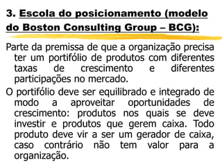 3. Escola do posicionamento (modelo
do Boston Consulting Group – BCG):
Parte da premissa de que a organização precisa
ter um portifólio de produtos com diferentes
taxas de crescimento e diferentes
participações no mercado.
O portifólio deve ser equilibrado e integrado de
modo a aproveitar oportunidades de
crescimento: produtos nos quais se deve
investir e produtos que gerem caixa. Todo
produto deve vir a ser um gerador de caixa,
caso contrário não tem valor para a
organização.
 