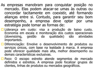 As empresas manobram para conquistar posição no
mercado. Elas podem atacar-se umas às outras ou
concordar tacitamente em coexistir, até formando
alianças entre si. Contudo, para garantir seu bom
desempenho, a empresa deve optar por uma
estratégia pode tomar as formas de:
 Liderança em custo: visa a produção de baixo custo.
Economia em escala e monitoração dos custos operacionais
(downsizing, gestão da qualidade) são atividades
importantes.
 Diferenciação: Envolve o desenvolvimento de produtos ou
serviços únicos, com base na lealdade à marca. A empresa
pode oferecer qualidade mais alta, melhor desempenho ou
demais características exclusivas.
 Foco: O escopo estreito atende segmentos de mercado
definidos e estreitos. A empresa pode focalizar grupos de
clientes, linhas de produtos ou mercados geográficos.
 