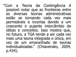“Com a Teoria da Contingência é
possível notar que as fronteiras entre
as diversas teorias administrativas
estão se tornando cada vez mais
permeáveis e incertas devido a um
crescente e pujante intercâmbio de
idéias e conceitos. Isso mostra que,
no futuro, a TGA tende a ser cada vez
mais uma teoria integrada e única, em
vez de um emaranhado de teorias
individualizadas.” (Chiavenato, 2004,
p.434).
 