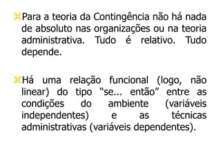 Para a teoria da Contingência não há nada
de absoluto nas organizações ou na teoria
administrativa. Tudo é relativo. Tudo
depende.
Há uma relação funcional (logo, não
linear) do tipo “se... então” entre as
condições do ambiente (variáveis
independentes) e as técnicas
administrativas (variáveis dependentes).
 