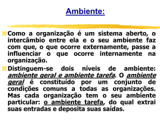 Ambiente:
Como a organização é um sistema aberto, o
intercâmbio entre ela e o seu ambiente faz
com que, o que ocorre externamente, passe a
influenciar o que ocorre internamente na
organização.
Distinguem-se dois níveis de ambiente:
ambiente geral e ambiente tarefa. O ambiente
geral é constituído por um conjunto de
condições comuns a todas as organizações.
Mas cada organização tem o seu ambiente
particular: o ambiente tarefa, do qual extrai
suas entradas e deposita suas saídas.
 