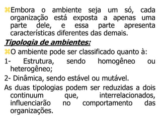 Embora o ambiente seja um só, cada
organização está exposta a apenas uma
parte dele, e essa parte apresenta
características diferentes das demais.
Tipologia de ambientes:
O ambiente pode ser classificado quanto à:
1- Estrutura, sendo homogêneo ou
heterogêneo;
2- Dinâmica, sendo estável ou mutável.
As duas tipologias podem ser reduzidas a dois
continuum que, interrelacionados,
influenciarão no comportamento das
organizações.
 