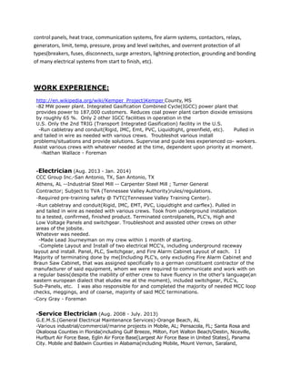 control panels, heat trace, communication systems, fire alarm systems, contactors, relays,
generators, limit, temp, pressure, proxy and level switches, and overrent protection of all
types(breakers, fuses, disconnects, surge arrestors, lightning protection, grounding and bonding
of many electrical systems from start to finish, etc).
WORK EXPERIENCE:
http://en.wikipedia.org/wiki/Kemper_Project)Kemper County, MS
-82 MW power plant. Integrated Gasification Combined Cycle(IGCC) power plant that
provides power to 187,000 customers. Reduces coal power plant carbon dioxide emissions
by roughly 65 %. Only 2 other IGCC facilities in operation in the
U.S. Only the 2nd TRIG (Transport Integrated Gasification) facility in the U.S.
-Run cabletray and conduit(Rigid, IMC, Emt, PVC, Liquidtight, greenfield, etc). Pulled in
and tailed in wire as needed with various crews. Troubleshot various install
problems/situations and provide solutions. Supervise and guide less experienced co- workers.
Assist various crews with whatever needed at the time, dependent upon priority at moment.
-Nathan Wallace - Foreman
-Electrician (Aug. 2013 - Jan. 2014)
CCC Group Inc.-San Antonio, TX, San Antonio, TX
Athens, AL --Industrial Steel Mill -- Carpenter Steel Mill ; Turner General
Contractor; Subject to TVA (Tennessee Valley Authority)rules/regulations.
-Required pre-training safety @ TVTC(Tennessee Valley Training Center).
-Run cabletray and conduit(Rigid, IMC, EMT, PVC, Liquidtight and carflex). Pulled in
and tailed in wire as needed with various crews. Took from underground installation
to a tested, confirmed, finished product. Terminated controlpanels, PLC's, High and
Low Voltage Panels and switchgear. Troubleshoot and assisted other crews on other
areas of the jobsite.
Whatever was needed.
-Made Lead Journeyman on my crew within 1 month of starting.
-Complete Layout and Install of two electrical MCC's, including underground raceway
layout and install. Panel, PLC, Switchgear, and Fire Alarm Cabinet Layout of each. I I
Majority of terminating done by me(Including PLC's, only excluding Fire Alarm Cabinet and
Braun Saw Cabinet, that was assigned specifically to a german constituent contractor of the
manufacturer of said equipment, whom we were required to communicate and work with on
a regular basis(despite the inability of either crew to have fluency in the other's language(an
eastern european dialect that eludes me at the moment), included switchgear, PLC's,
Sub-Panels, etc. I was also responsible for and completed the majority of needed MCC loop
checks, meggings, and of coarse, majority of said MCC terminations.
-Cory Gray - Foreman
-Service Electrician (Aug. 2008 - July. 2013)
G.E.M.S.(General Electrical Maintenance Services)-Orange Beach, AL
-Various industrial/commercial/marine projects in Mobile, AL; Pensacola, FL; Santa Rosa and
Okaloosa Counties in Florida(including Gulf Breeze, Milton, Fort Walton Beach/Destin, Niceville,
Hurlburt Air Force Base, Eglin Air Force Base[Largest Air Force Base in United States], Panama
City. Mobile and Baldwin Counties in Alabama(including Mobile, Mount Vernon, Saraland,
 