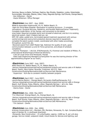 Semmes, Bayou La Batre, Fairhope, Daphne, Bay Minette, Stapleton, Loxley, Robertsdale,
Summerdale, Silverdale, Elberta, Lillian, Foley, Magnolia Springs, Gulf Shores, Orange Beach)
-Ken Wilkerson - Owner
-Kayla Wilkerson- Office Manager
-Electrician (July 2007 - Aug. 2008)
BMAR & Associates-Hopkinsville, KY, Ft. Walton Beach, FL
-Eglin Air Force Base Hospital--Renovation to existing structure-- 3 complete
renovations--Surgical Services, Pediatrics, and Nuclear Medicine(Cancer Treatment).
Complete inside demo. of the 3wings, and conversion to the above
ones listed. Required complete demo and reinstall of electrical, and tie in to existing
electrical system. Kept 3 helpers laid out, ran
EMT, MC cable; pulled wire, terminated special treatment equipment with various
control wirings and overcurrent protection devices required on equipment;
complete fire alarm system install; coordinated with other trades accordingly
throughout; punch list, etc.
-Received award from USAF Master Sgt. Robinson for quality of work, good
communication between us and Air Force personnel, and ahead of schedule
completion.
-Donnie Thompson - I.B.E.W. 676(Pensacola, FL) Foreman and resident of Milton, FL
(International Brotherhood of Electrical Workers)
-I.B.E.W Local Union 676 Pensacola, Florida
-Dale Cope Organizing Manager(current)(then he was the training director of the
apprenticeship program at our local.)
-Electrician (June 2007 - Aug. 2007)
APEX Electric-Ft. Walton Beach, FL, Ft. Walton Beach, FL
-Various industrial/commercial/marine/residential projects and service calls in Ft Walton
Beach, Destin, Mary Esther, Niceville, Crestview- all in FL. New
Construction/Existing/Renovation/Add-on/Service Call/ Maintenance.
-Supervisor - N/A due to constant mobility between projects
-Electrician (April 2007 - June 2007)
Land & Marine Electric - Orange Beach, AL(Landry Staffing[Pensacola, FL])
-Various industrial/commercial/marine/residential projects and service calls in Orange
Beach, Gulf Shores, Foley, Elberta, Lillian, Magnolia Springs--- all in AL. New
Construction/Existing/Renovation/Add-on/Service Call/ Maintenance.
-Danny Duke - Owner
-Electrician (Dec. 2006- May 2007)
T & J Electrical--Orange Beach, AL, Orange Beach, AL
-Various industrial/commercial/marine/residential projects and service calls in Orange
Beach, Gulf Shores, Foley, Elberta, Lillian, Magnolia Springs--- all in AL. New
Construction/Existing/Renovation/Add-on/Service Call/ Maintenance.
-Tim Jackson - Owner
-Electrician (July 2006 - Dec. 2006)
Kirkman Construction LLC.--Meridian, MS, Meridian, Pensacola, FL- Apt. Complex/Duplex
west of Garden St. in southwest downtown
-Pensacola. New Construction - 15 units/Duplex; approx. 2,800 sq. ft. per unit plus
garage. Service install; subpanel install; mount boxes for devices and lighting; pull
 