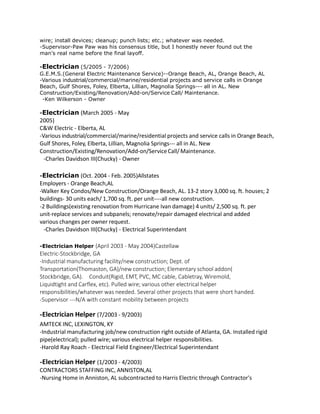 wire; install devices; cleanup; punch lists; etc.; whatever was needed.
-Supervisor-Paw Paw was his consensus title, but I honestly never found out the
man's real name before the final layoff.
-Electrician (5/2005 - 7/2006)
G.E.M.S.(General Electric Maintenance Service)--Orange Beach, AL, Orange Beach, AL
-Various industrial/commercial/marine/residential projects and service calls in Orange
Beach, Gulf Shores, Foley, Elberta, Lillian, Magnolia Springs--- all in AL. New
Construction/Existing/Renovation/Add-on/Service Call/ Maintenance.
-Ken Wilkerson - Owner
-Electrician (March 2005 - May
2005)
C&W Electric - Elberta, AL
-Various industrial/commercial/marine/residential projects and service calls in Orange Beach,
Gulf Shores, Foley, Elberta, Lillian, Magnolia Springs--- all in AL. New
Construction/Existing/Renovation/Add-on/ServiceCall/Maintenance.
-Charles Davidson III(Chucky) - Owner
-Electrician (Oct. 2004 - Feb. 2005)Allstates
Employers - Orange Beach,AL
-Walker Key Condos/New Construction/Orange Beach, AL. 13-2 story 3,000 sq. ft. houses; 2
buildings- 30 units each/ 1,700 sq. ft. per unit----all new construction.
-2 Buildings(existing renovation from Hurricane Ivan damage) 4 units/ 2,500 sq. ft. per
unit-replace services and subpanels; renovate/repair damaged electrical and added
various changes per owner request.
-Charles Davidson III(Chucky) - Electrical Superintendant
-Electrician Helper (April 2003 - May 2004)Castellaw
Electric-Stockbridge, GA
-Industrial manufacturing facility/new construction; Dept. of
Transportation(Thomaston, GA)/new construction; Elementary school addon(
Stockbridge, GA). Conduit(Rigid, EMT, PVC, MC cable, Cabletray, Wiremold,
Liquidtight and Carflex, etc). Pulled wire; various other electrical helper
responsibilities/whatever was needed. Several other projects that were short handed.
-Supervisor ---N/A with constant mobility between projects
-Electrician Helper (7/2003 - 9/2003)
AMTECK INC, LEXINGTON, KY
-Industrial manufacturing job/new construction right outside of Atlanta, GA. Installed rigid
pipe(electrical); pulled wire; various electrical helper responsibilities.
-Harold Ray Roach - Electrical Field Engineer/Electrical Superintendant
-Electrician Helper (1/2003 - 4/2003)
CONTRACTORS STAFFING INC, ANNISTON,AL
-Nursing Home in Anniston, AL subcontracted to Harris Electric through Contractor's
 